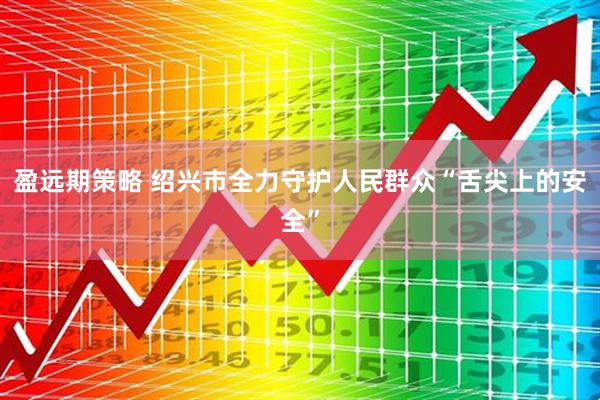 盈远期策略 绍兴市全力守护人民群众“舌尖上的安全”