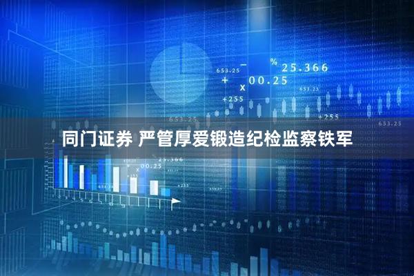 同门证券 严管厚爱锻造纪检监察铁军
