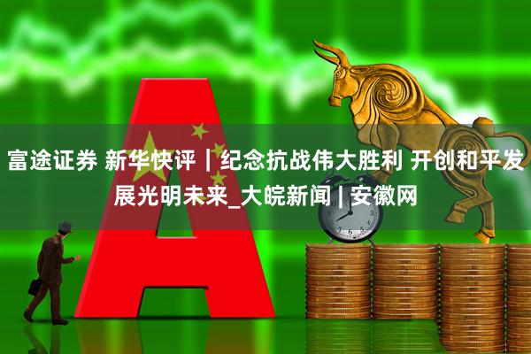 富途证券 新华快评｜纪念抗战伟大胜利 开创和平发展光明未来_大皖新闻 | 安徽网
