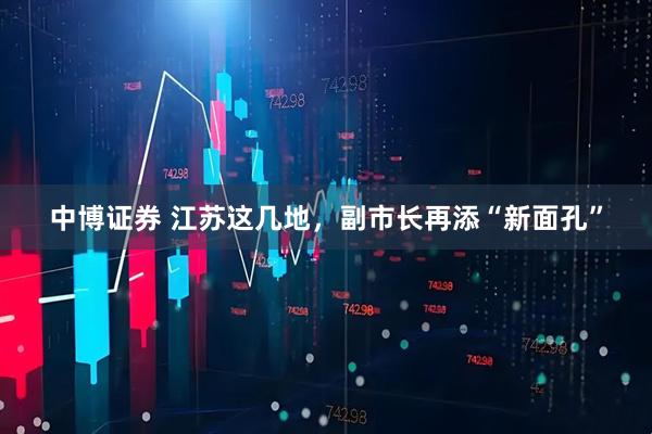 中博证券 江苏这几地，副市长再添“新面孔”