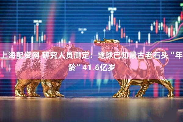 上海配资网 研究人员测定：地球已知最古老石头“年龄”41.6亿岁
