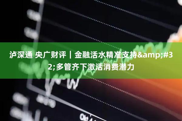 泸深通 央广财评｜金融活水精准支持&#32;多管齐下激活消费潜力