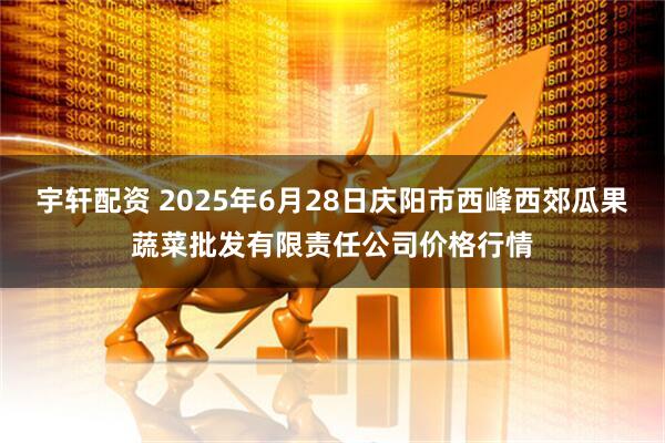 宇轩配资 2025年6月28日庆阳市西峰西郊瓜果蔬菜批发有限责任公司价格行情