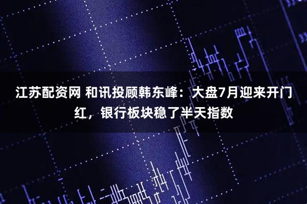 江苏配资网 和讯投顾韩东峰：大盘7月迎来开门红，银行板块稳了半天指数