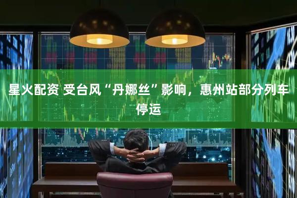 星火配资 受台风“丹娜丝”影响，惠州站部分列车停运