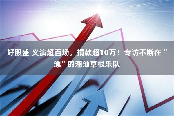 好股盛 义演超百场，捐款超10万！专访不断在“漂”的潮汕草根乐队