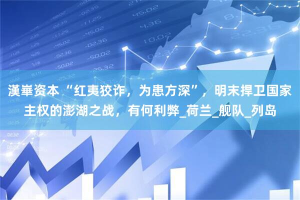 漢崋资本 “红夷狡诈，为患方深”，明末捍卫国家主权的澎湖之战，有何利弊_荷兰_舰队_列岛