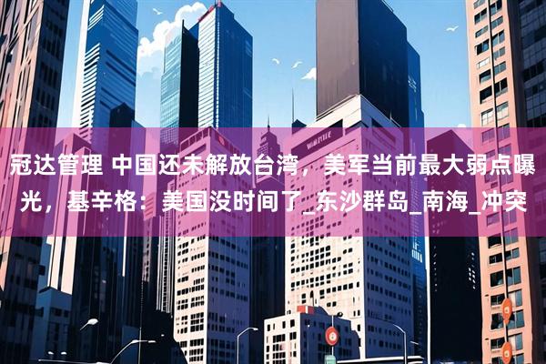 冠达管理 中国还未解放台湾，美军当前最大弱点曝光，基辛格：美国没时间了_东沙群岛_南海_冲突