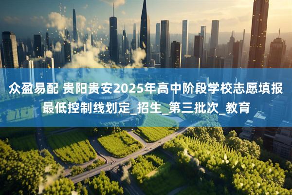 众盈易配 贵阳贵安2025年高中阶段学校志愿填报最低控制线划定_招生_第三批次_教育