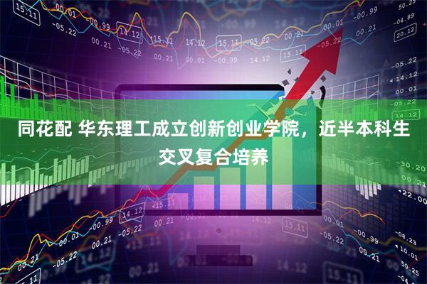 同花配 华东理工成立创新创业学院，近半本科生交叉复合培养