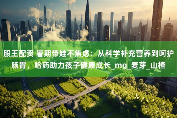 股王配资 暑期带娃不焦虑：从科学补充营养到呵护肠胃，哈药助力孩子健康成长_mg_麦芽_山楂