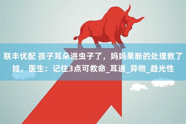 联丰优配 孩子耳朵进虫子了，妈妈果断的处理救了娃，医生：记住3点可救命_耳道_异物_趋光性