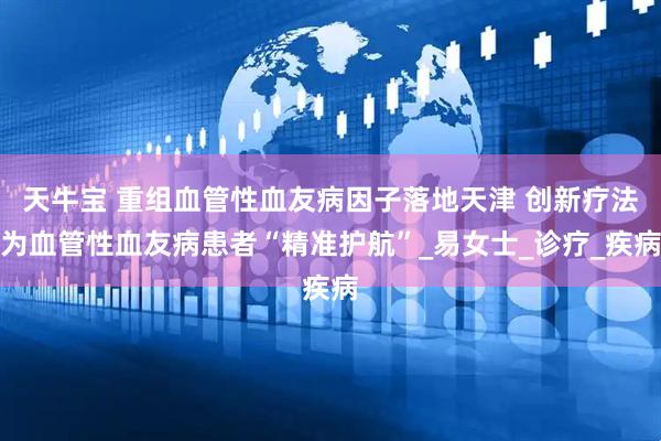天牛宝 重组血管性血友病因子落地天津 创新疗法为血管性血友病患者“精准护航”_易女士_诊疗_疾病
