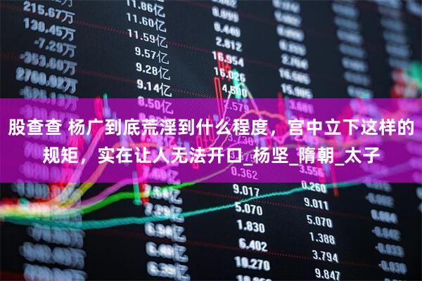 股查查 杨广到底荒淫到什么程度，宫中立下这样的规矩，实在让人无法开口_杨坚_隋朝_太子
