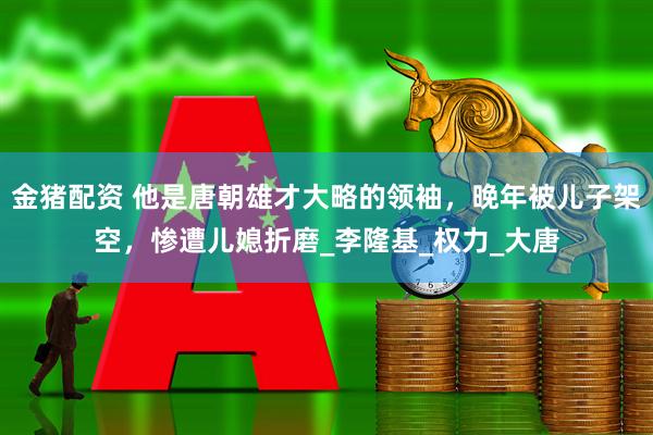 金猪配资 他是唐朝雄才大略的领袖，晚年被儿子架空，惨遭儿媳折磨_李隆基_权力_大唐