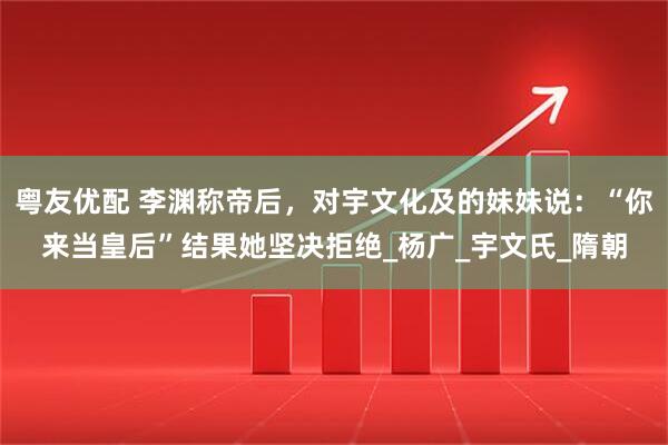 粤友优配 李渊称帝后，对宇文化及的妹妹说：“你来当皇后”结果她坚决拒绝_杨广_宇文氏_隋朝