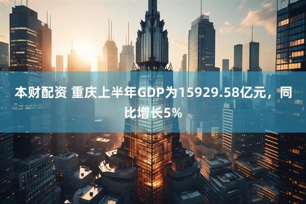 本财配资 重庆上半年GDP为15929.58亿元，同比增长5%