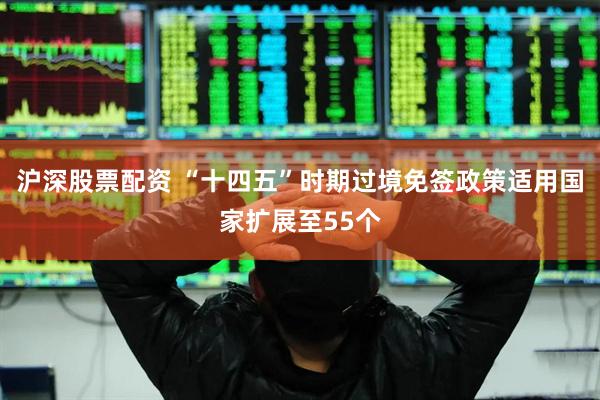 沪深股票配资 “十四五”时期过境免签政策适用国家扩展至55个