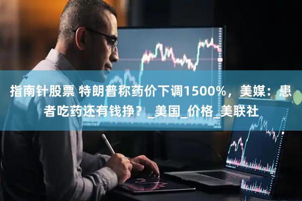 指南针股票 特朗普称药价下调1500%，美媒：患者吃药还有钱挣？_美国_价格_美联社