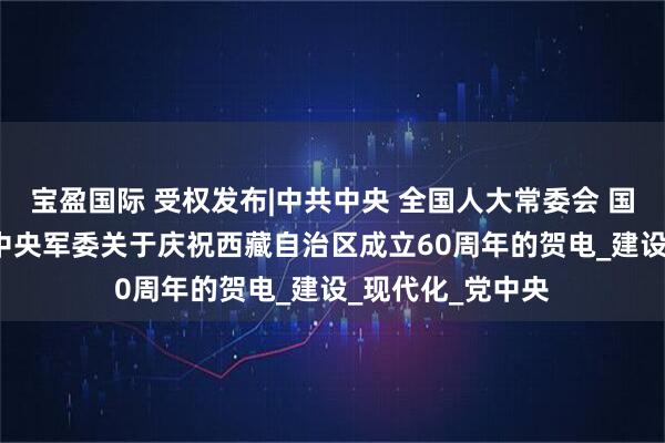 宝盈国际 受权发布|中共中央 全国人大常委会 国务院 全国政协 中央军委关于庆祝西藏自治区成立60周年的贺电_建设_现代化_党中央