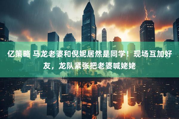 亿策略 马龙老婆和倪妮居然是同学！现场互加好友，龙队紧张把老婆喊姥姥