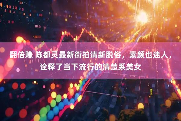翻倍赚 陈都灵最新街拍清新脱俗，素颜也迷人，诠释了当下流行的清楚系美女