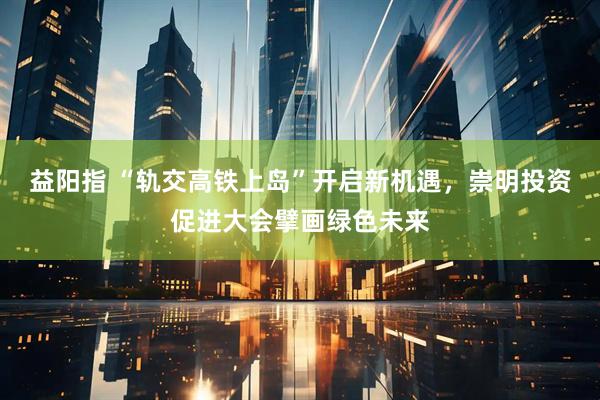 益阳指 “轨交高铁上岛”开启新机遇，崇明投资促进大会擘画绿色未来
