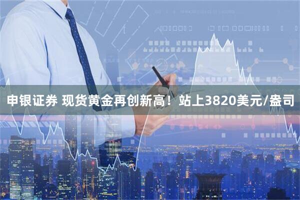 申银证券 现货黄金再创新高！站上3820美元/盎司