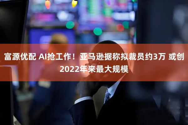 富源优配 AI抢工作!亚马逊据称拟裁员约3万 或创2022年来最大规模