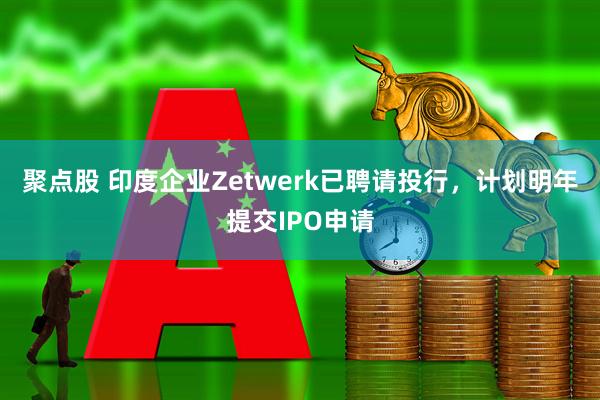 聚点股 印度企业Zetwerk已聘请投行,计划明年提交IPO申请