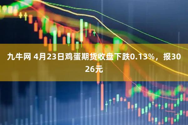 九牛网 4月23日鸡蛋期货收盘下跌0.13%，报3026元