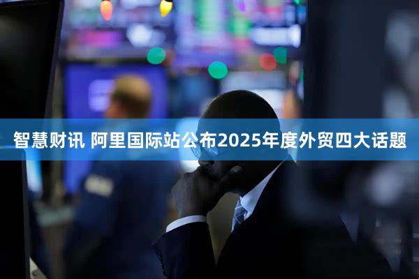 智慧财讯 阿里国际站公布2025年度外贸四大话题