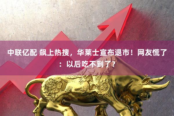 中联亿配 飙上热搜，华莱士宣布退市！网友慌了：以后吃不到了？