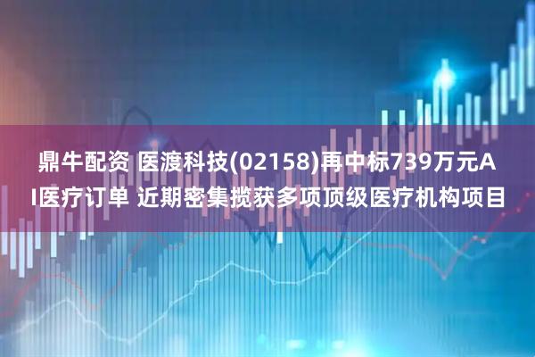 鼎牛配资 医渡科技(02158)再中标739万元AI医疗订单 近期密集揽获多项顶级医疗机构项目