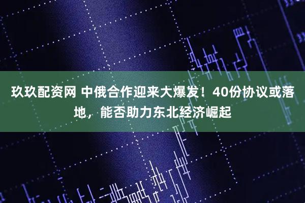 玖玖配资网 中俄合作迎来大爆发！40份协议或落地，能否助力东北经济崛起